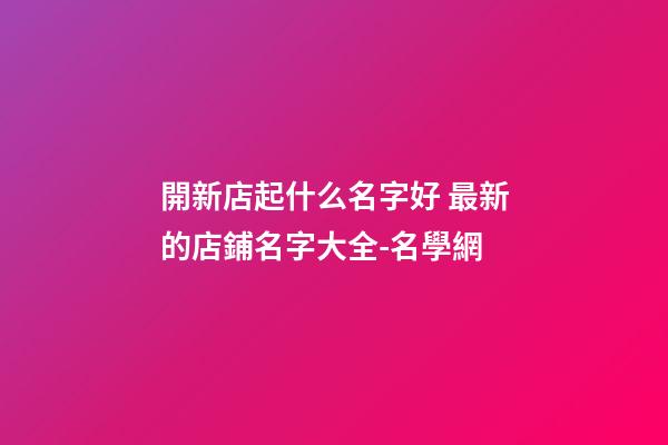 開新店起什么名字好 最新的店鋪名字大全-名學網